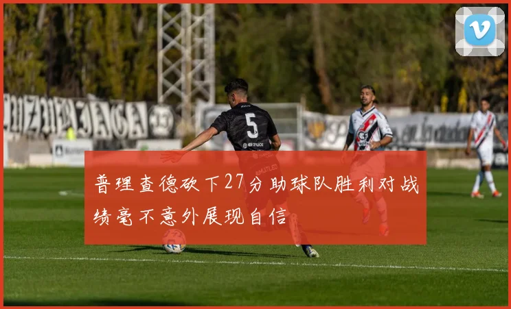 普理查德砍下27分助球队胜利对战绩毫不意外展现自信