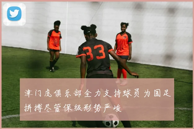 津门虎俱乐部全力支持球员为国足拼搏尽管保级形势严峻