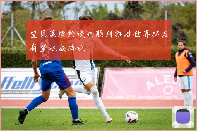 登贝莱续约谈判顺利推进世界杯后有望达成协议
