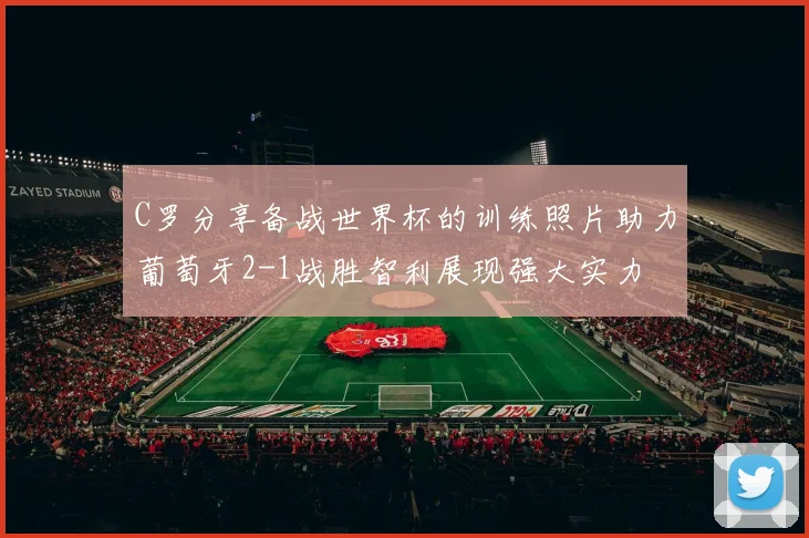 C罗分享备战世界杯的训练照片助力葡萄牙2-1战胜智利展现强大实力