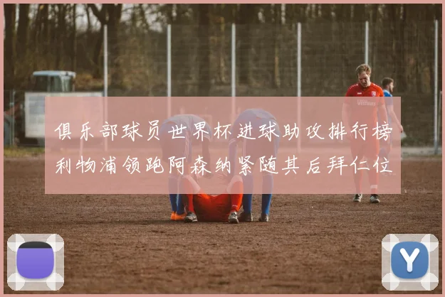 俱乐部球员世界杯进球助攻排行榜利物浦领跑阿森纳紧随其后拜仁位列第三
