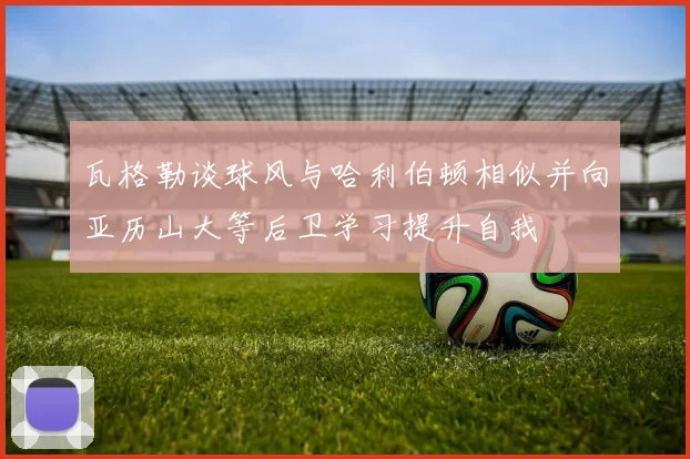 瓦格勒谈球风与哈利伯顿相似并向亚历山大等后卫学习提升自我