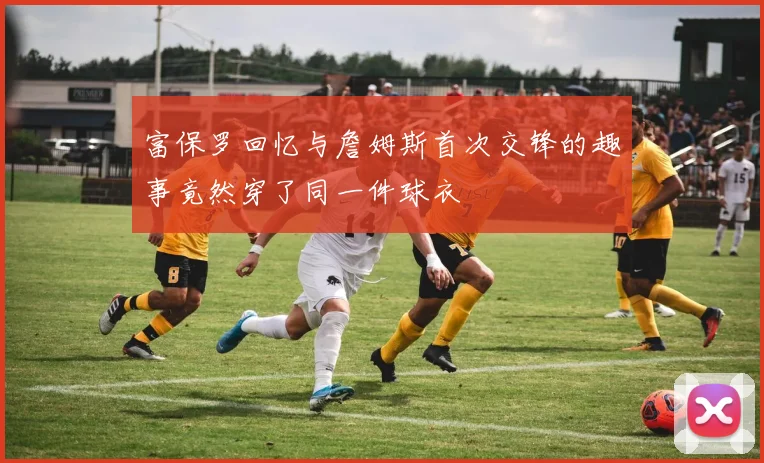 富保罗回忆与詹姆斯首次交锋的趣事竟然穿了同一件球衣