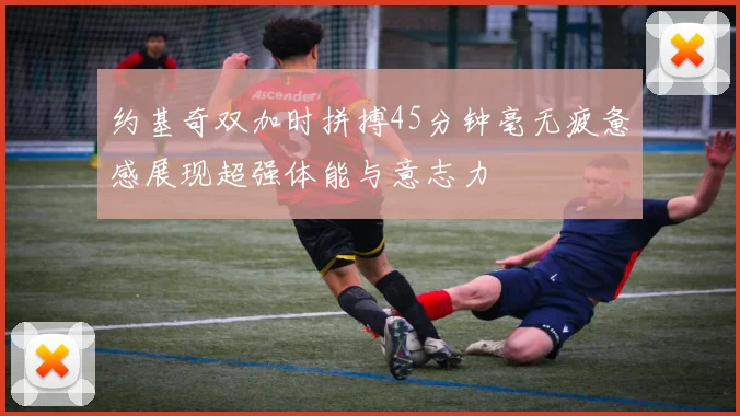 约基奇双加时拼搏45分钟毫无疲惫感展现超强体能与意志力
