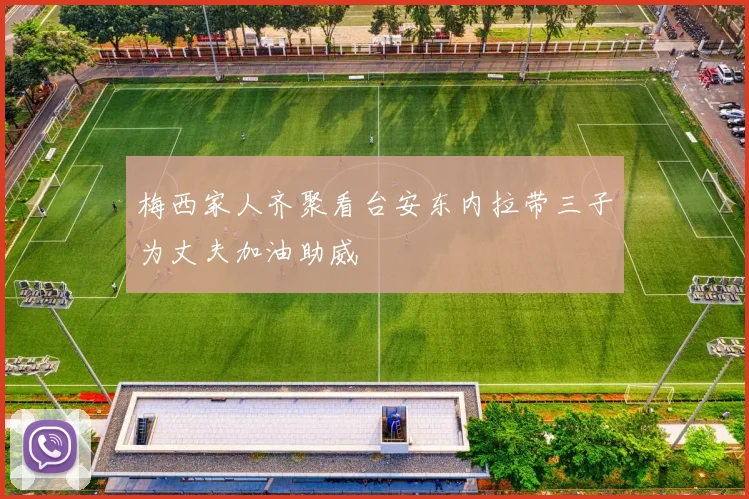 梅西家人齐聚看台安东内拉带三子为丈夫加油助威