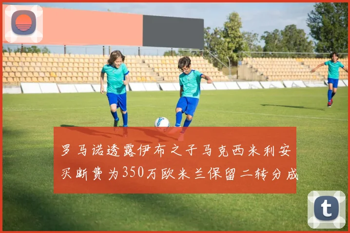 罗马诺透露伊布之子马克西米利安买断费为350万欧米兰保留二转分成