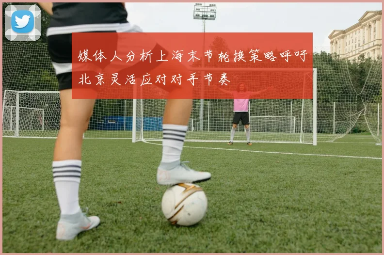 媒体人分析上海末节轮换策略呼吁北京灵活应对对手节奏