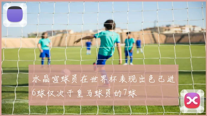 水晶宫球员在世界杯表现出色已进6球仅次于皇马球员的7球