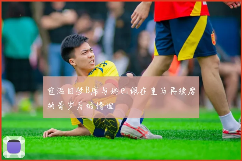 重温旧梦B席与姆巴佩在皇马再续摩纳哥岁月的情谊