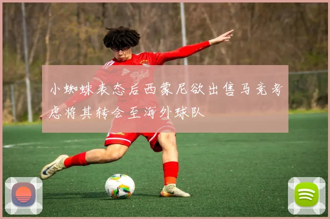 小蜘蛛表态后西蒙尼欲出售马竞考虑将其转会至海外球队