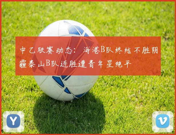 中乙联赛动态：海港B队终结不胜阴霾泰山B队连胜遭青年星绝平