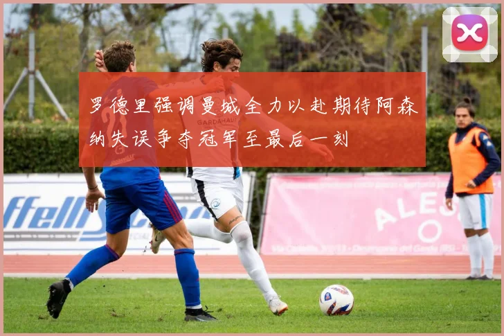 罗德里强调曼城全力以赴期待阿森纳失误争夺冠军至最后一刻
