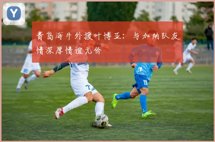 青岛海牛外援叶博亚：与加纳队友情深厚情谊无价