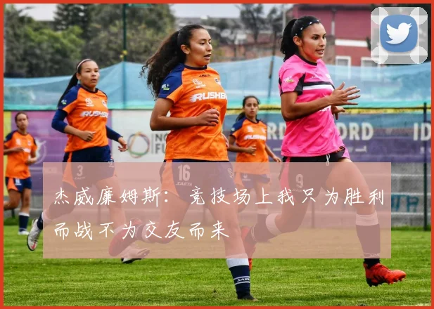 杰威廉姆斯：竞技场上我只为胜利而战不为交友而来